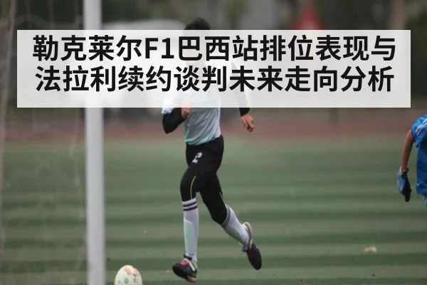 勒克莱尔F1巴西站排位表现与法拉利续约谈判未来走向分析